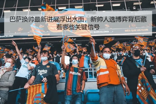 巴萨换帅最新进展浮出水面,新帅人选博弈背后藏着哪些关键信号